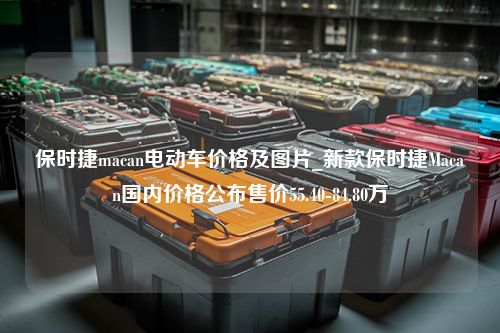 保时捷macan电动车价格及图片_新款保时捷Macan国内价格公布售价55.40-84.80万