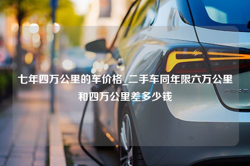 七年四万公里的车价格_二手车同年限六万公里和四万公里差多少钱