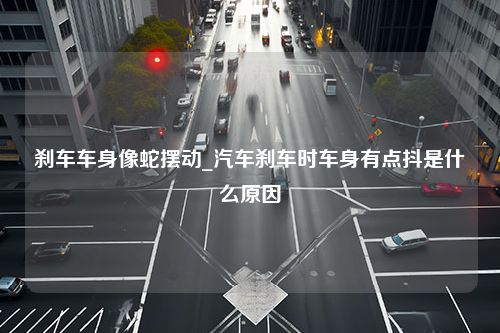 刹车车身像蛇摆动_汽车刹车时车身有点抖是什么原因