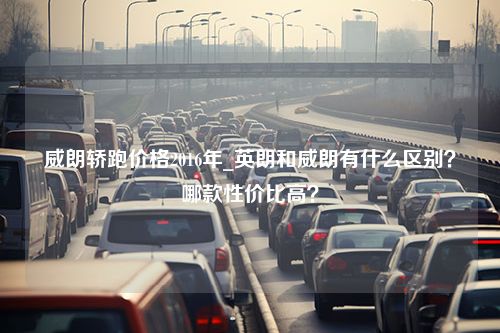 威朗轿跑价格2016年_英朗和威朗有什么区别？哪款性价比高？