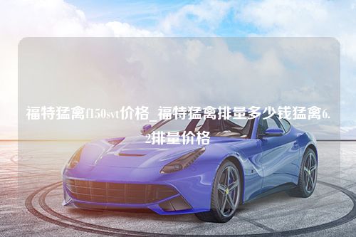 福特猛禽f150svt价格_福特猛禽排量多少钱猛禽6.2排量价格