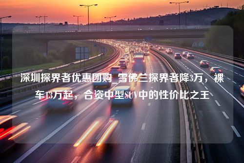 深圳探界者优惠团购_雪佛兰探界者降3万，裸车13万起，合资中型SUV中的性价比之王