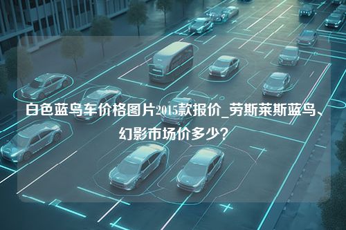 白色蓝鸟车价格图片2015款报价_劳斯莱斯蓝鸟、幻影市场价多少？