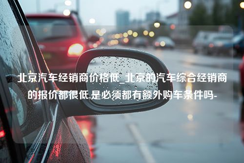 北京汽车经销商价格低_北京的汽车综合经销商的报价都很低,是必须都有额外购车条件吗-