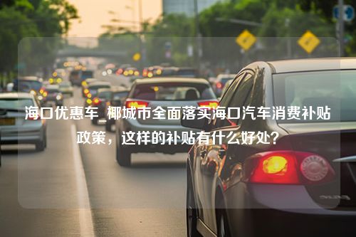 海口优惠车_椰城市全面落实海口汽车消费补贴政策，这样的补贴有什么好处？