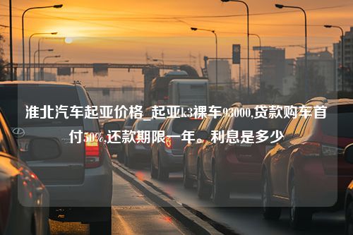 淮北汽车起亚价格_起亚k3裸车93000,贷款购车首付50%,还款期限一年。利息是多少