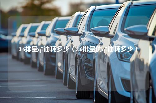 3.6排量q7油耗多少（3.6排量的q7油耗多少）