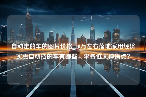 自动走的车的图片价格_10万左右落地家用经济实惠自动挡的车有哪些，求各位大神指点？