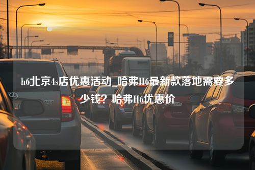 h6北京4s店优惠活动_哈弗H6最新款落地需要多少钱？哈弗H6优惠价