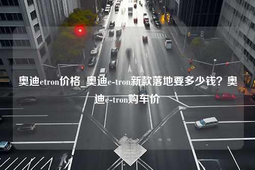 奥迪etron价格_奥迪e-tron新款落地要多少钱？奥迪e-tron购车价