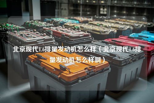 北京现代1.6排量发动机怎么样（北京现代1.6排量发动机怎么样啊）