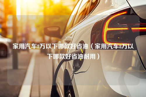 家用汽车8万以下哪款好省油（家用汽车8万以下哪款好省油耐用）