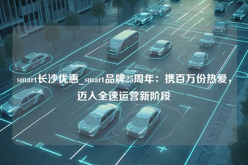 smart长沙优惠_smart品牌25周年：携百万份热爱，迈入全速运营新阶段