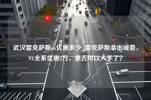 武汉雷克萨斯nx优惠多少_雷克萨斯拿出诚意，NX全系优惠2万，是否可以入手了？