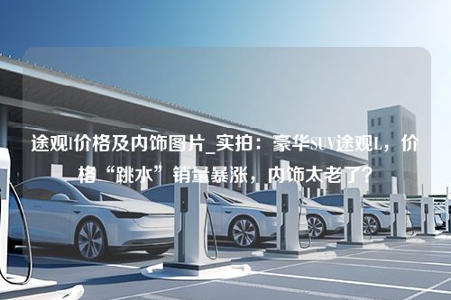 途观l价格及内饰图片_实拍：豪华SUV途观L，价格“跳水”销量暴涨，内饰太老了？