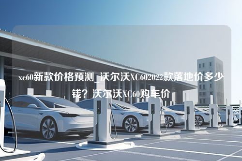 xc60新款价格预测_沃尔沃XC602022款落地价多少钱？沃尔沃XC60购车价