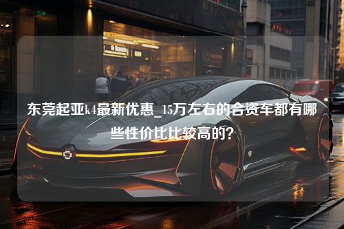 东莞起亚k4最新优惠_15万左右的合资车都有哪些性价比比较高的？