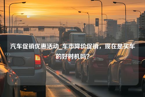 汽车促销优惠活动_车市降价促销，现在是买车的好时机吗？