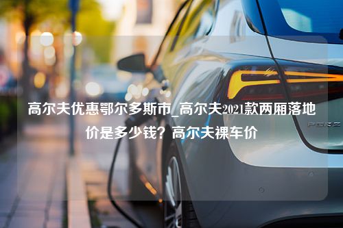 高尔夫优惠鄂尔多斯市_高尔夫2021款两厢落地价是多少钱？高尔夫裸车价