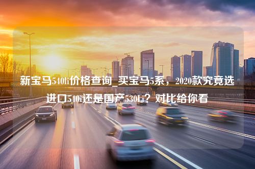 新宝马540li价格查询_买宝马5系，2020款究竟选进口540i还是国产530Li？对比给你看