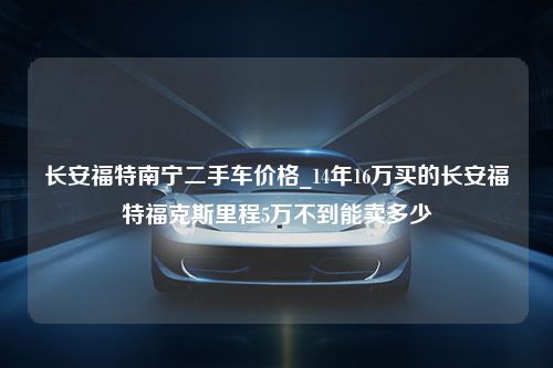 长安福特南宁二手车价格_14年16万买的长安福特福克斯里程5万不到能卖多少