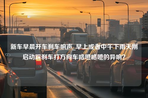 新车早晨开车刹车响声_早上或者中午下雨天刚启动踩刹车打方向车咯噔咯噔的异响？