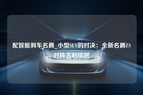 配智能刹车名爵_小型SUV的对决：全新名爵ZS对阵吉利缤越