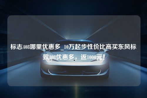 标志408哪里优惠多_10万起步性价比高买东风标致408优惠多，返1000元！