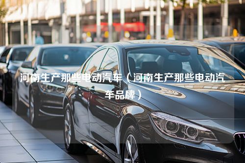 河南生产那些电动汽车（河南生产那些电动汽车品牌）