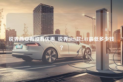 锐界西安有没有优惠_锐界2021款2.0T最低多少钱？