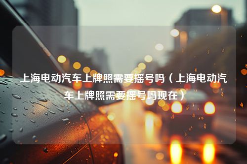 上海电动汽车上牌照需要摇号吗（上海电动汽车上牌照需要摇号吗现在）