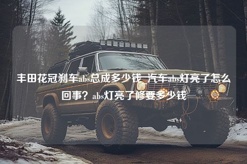 丰田花冠刹车abs总成多少钱_汽车abs灯亮了怎么回事？abs灯亮了修要多少钱