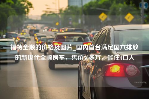 福特全顺的价格及图片_国内首台满足国六排放的新世代全顺房车，售价30多万，能住4口人