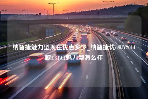 纳智捷魅力型现在优惠多少_纳智捷优6SUV2014款1.8TAT魅力型怎么样