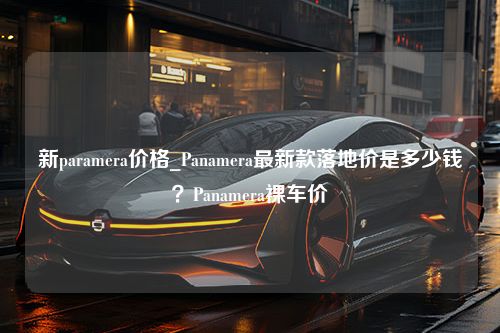 新paramera价格_Panamera最新款落地价是多少钱？Panamera裸车价