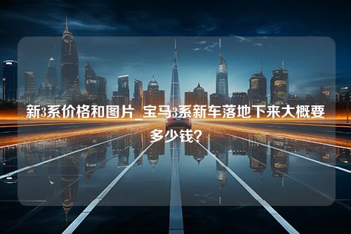 新3系价格和图片_宝马3系新车落地下来大概要多少钱？