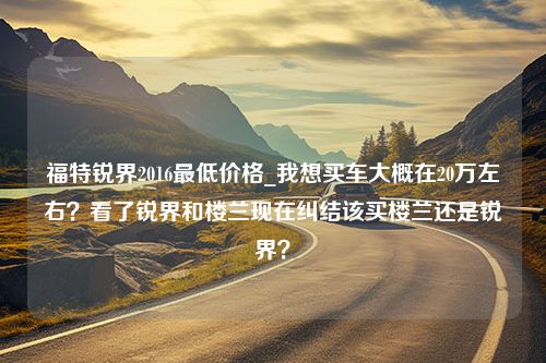 福特锐界2016最低价格_我想买车大概在20万左右？看了锐界和楼兰现在纠结该买楼兰还是锐界？