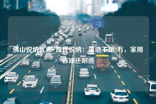 佛山悦纳优惠_现代悦纳：落地不足7万，家用省油还耐造