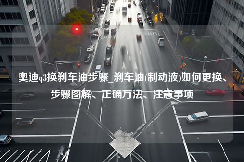 奥迪q3换刹车油步骤_刹车油(制动液)如何更换、步骤图解、正确方法、注意事项