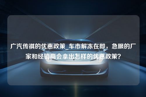 广汽传祺的优惠政策_车市解冻在即，急眼的厂家和经销商会拿出怎样的优惠政策？