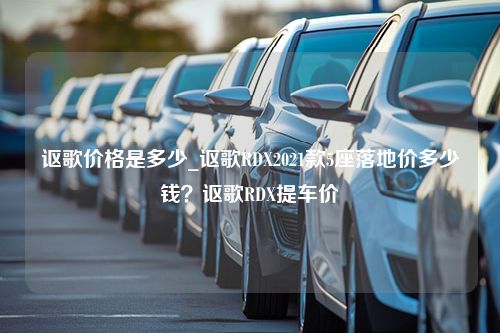 讴歌价格是多少_讴歌RDX2021款5座落地价多少钱？讴歌RDX提车价