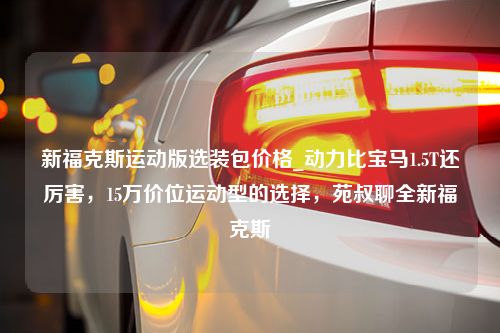 新福克斯运动版选装包价格_动力比宝马1.5T还厉害，15万价位运动型的选择，苑叔聊全新福克斯