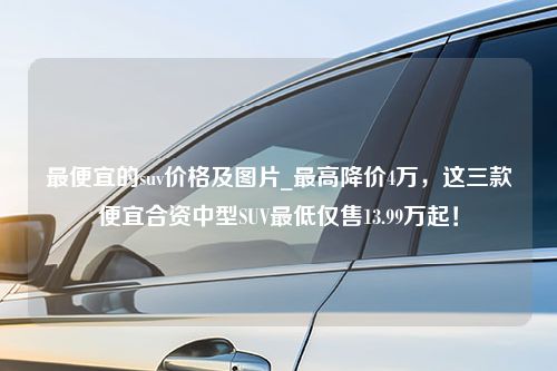 最便宜的suv价格及图片_最高降价4万，这三款便宜合资中型SUV最低仅售13.99万起！