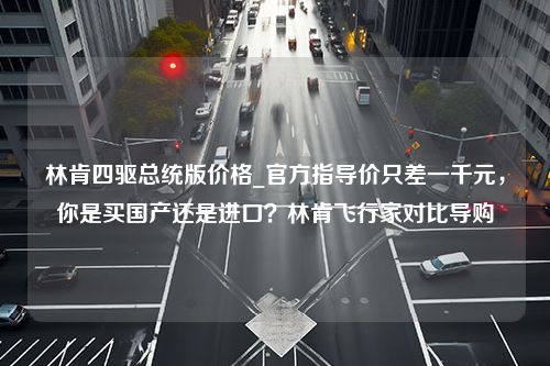 林肯四驱总统版价格_官方指导价只差一千元，你是买国产还是进口？林肯飞行家对比导购