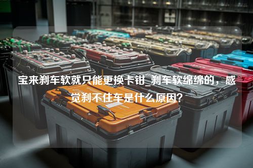 宝来刹车软就只能更换卡钳_刹车软绵绵的，感觉刹不住车是什么原因？