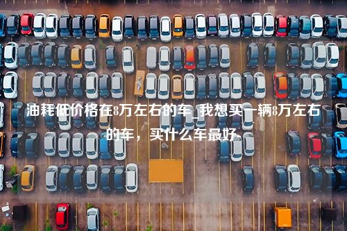 油耗低价格在8万左右的车_我想买一辆8万左右的车，买什么车最好-