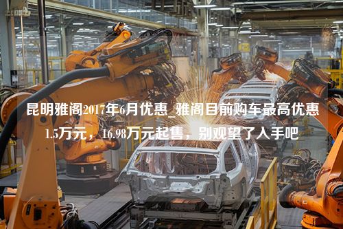 昆明雅阁2017年6月优惠_雅阁目前购车最高优惠1.5万元，16.98万元起售，别观望了入手吧