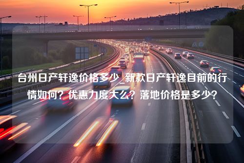 台州日产轩逸价格多少_新款日产轩逸目前的行情如何？优惠力度大么？落地价格是多少？