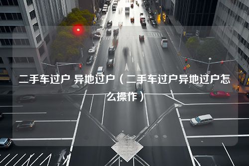 二手车过户 异地过户（二手车过户异地过户怎么操作）