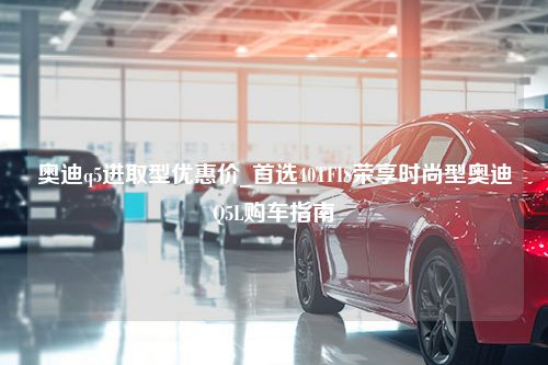 奥迪q5进取型优惠价_首选40TFIS荣享时尚型奥迪Q5L购车指南